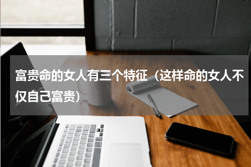 富贵命的女人有三个特征（这样命的女人不仅自己富贵）