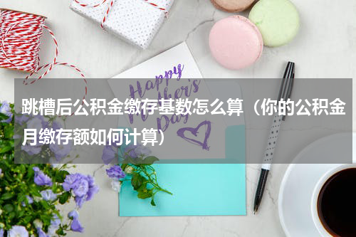跳槽后公积金缴存基数怎么算（你的公积金月缴存额如何计算）