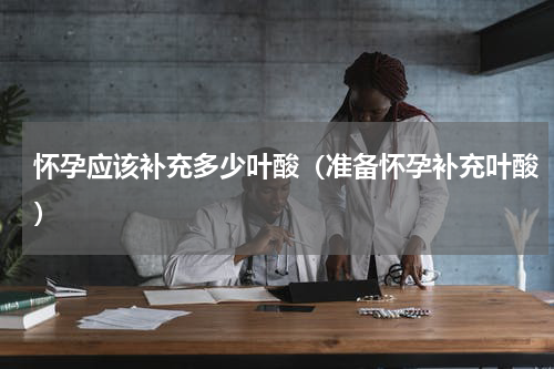 怀孕应该补充多少叶酸（准备怀孕补充叶酸）