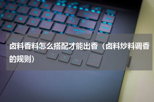 卤料香料怎么搭配才能出香（卤料炒料调香的规则）