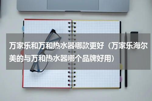 万家乐和万和热水器哪款更好（万家乐海尔美的与万和热水器哪个品牌好用）
