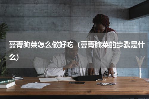 蔓菁腌菜怎么做好吃（蔓菁腌菜的步骤是什么）