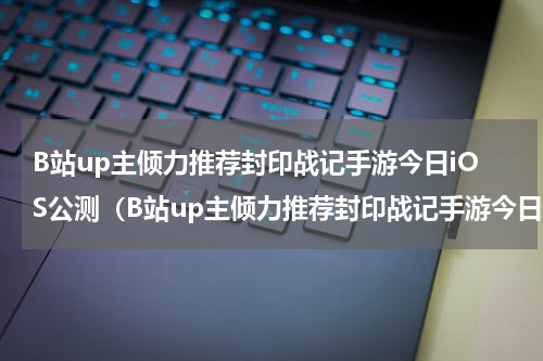 B站up主倾力推荐封印战记手游今日iOS公测（B站up主倾力推荐封印战记手游今日iOS公测）