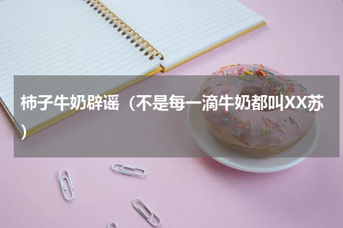 柿子牛奶辟谣（不是每一滴牛奶都叫XX苏）
