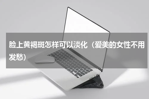脸上黄褐斑怎样可以淡化（爱美的女性不用发愁）