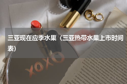 三亚现在应季水果（三亚热带水果上市时间表）