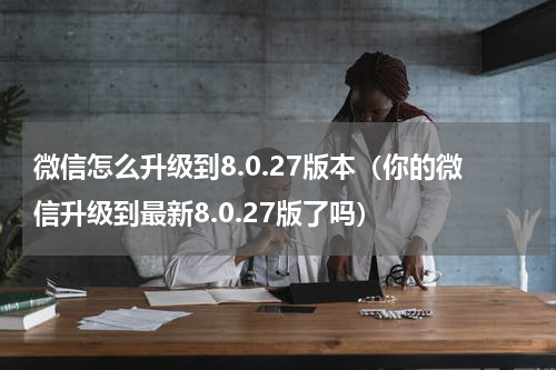 微信怎么升级到8.0.27版本（你的微信升级到最新8.0.27版了吗）
