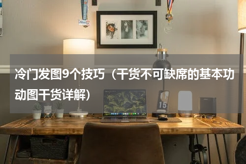 冷门发图9个技巧（干货不可缺席的基本功动图干货详解）