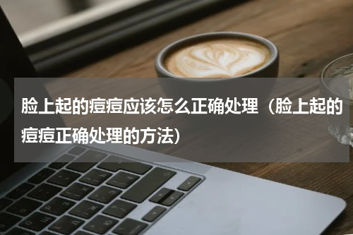 脸上起的痘痘应该怎么正确处理（脸上起的痘痘正确处理的方法）