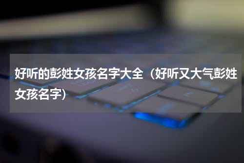 好听的彭姓女孩名字大全（好听又大气彭姓女孩名字）