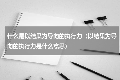什么是以结果为导向的执行力（以结果为导向的执行力是什么意思）