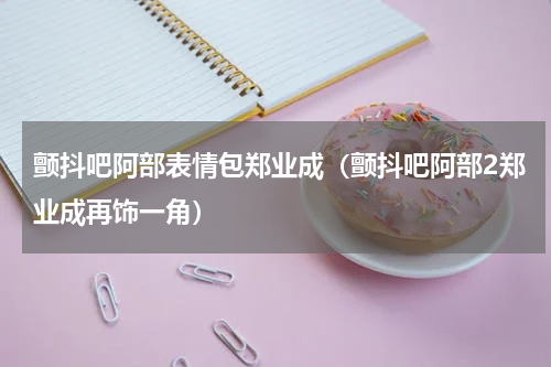 颤抖吧阿部表情包郑业成（颤抖吧阿部2郑业成再饰一角）