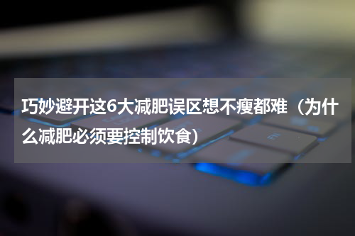 巧妙避开这6大减肥误区想不瘦都难（为什么减肥必须要控制饮食）