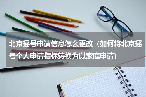 北京摇号申请信息怎么更改（如何将北京摇号个人申请指标转换为以家庭申请）