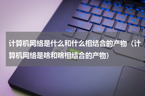 计算机网络是什么和什么相结合的产物（计算机网络是啥和啥相结合的产物）