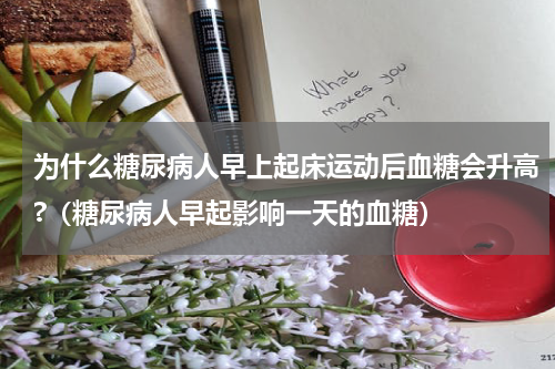 为什么糖尿病人早上起床运动后血糖会升高?（糖尿病人早起影响一天的血糖）