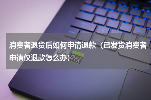 消费者退货后如何申请退款（已发货消费者申请仅退款怎么办）