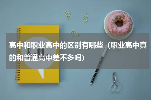 高中和职业高中的区别有哪些（职业高中真的和普通高中差不多吗）