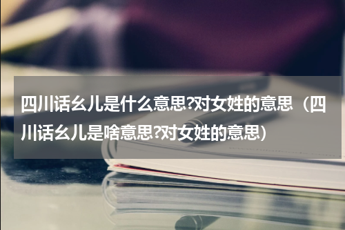 四川话幺儿是什么意思?对女姓的意思（四川话幺儿是啥意思?对女姓的意思）