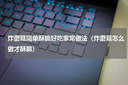 炸蘑菇简单酥脆好吃家常做法（炸蘑菇怎么做才酥脆）