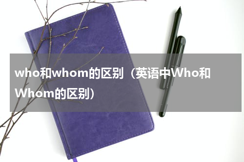 who和whom的区别（英语中Who和Whom的区别）