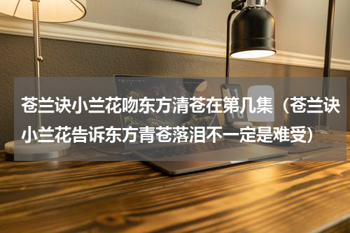 苍兰诀小兰花吻东方清苍在第几集（苍兰诀小兰花告诉东方青苍落泪不一定是难受）