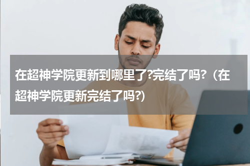 在超神学院更新到哪里了?完结了吗?（在超神学院更新完结了吗?）