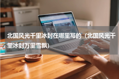 北国风光千里冰封在哪里写的（北国风光千里冰封万里雪飘）
