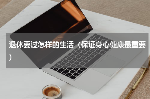 退休要过怎样的生活（保证身心健康最重要）