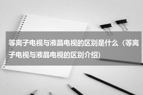 等离子电视与液晶电视的区别是什么（等离子电视与液晶电视的区别介绍）