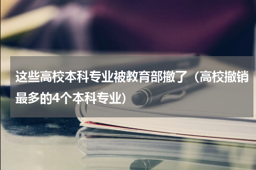 这些高校本科专业被教育部撤了（高校撤销最多的4个本科专业）