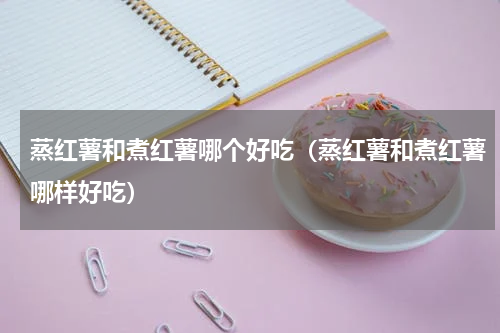 蒸红薯和煮红薯哪个好吃（蒸红薯和煮红薯哪样好吃）