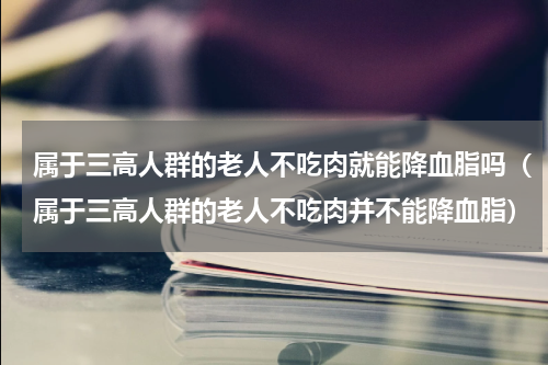 属于三高人群的老人不吃肉就能降血脂吗（属于三高人群的老人不吃肉并不能降血脂）