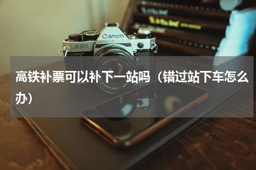 高铁补票可以补下一站吗（错过站下车怎么办）