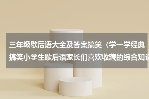 三年级歇后语大全及答案搞笑（学一学经典搞笑小学生歇后语家长们喜欢收藏的综合知识系列一）