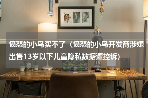 愤怒的小鸟买不了（愤怒的小鸟开发商涉嫌出售13岁以下儿童隐私数据遭控诉）