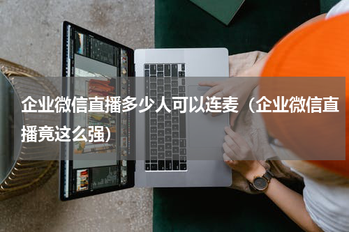 企业微信直播多少人可以连麦（企业微信直播竟这么强）