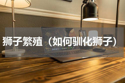 狮子繁殖（如何驯化狮子）