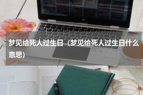梦见给死人过生日（梦见给死人过生日什么意思）
