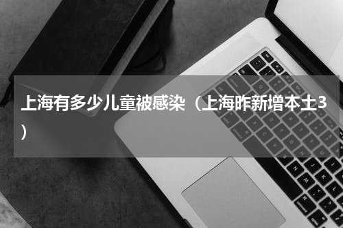 上海有多少儿童被感染（上海昨新增本土3）