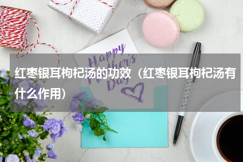 红枣银耳枸杞汤的功效（红枣银耳枸杞汤有什么作用）