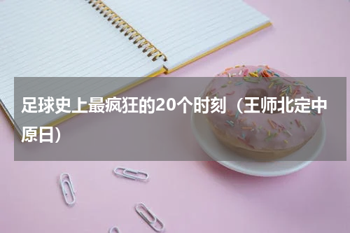 足球史上最疯狂的20个时刻（王师北定中原日）