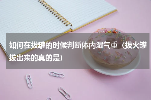 如何在拔罐的时候判断体内湿气重（拔火罐拔出来的真的是）