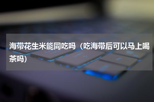 海带花生米能同吃吗（吃海带后可以马上喝茶吗）