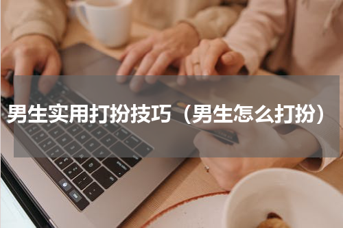 男生实用打扮技巧（男生怎么打扮）