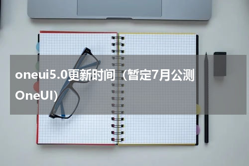 oneui5.0更新时间（暂定7月公测OneUI）