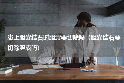 患上胆囊结石时胆囊要切除吗（胆囊结石要切除胆囊吗）