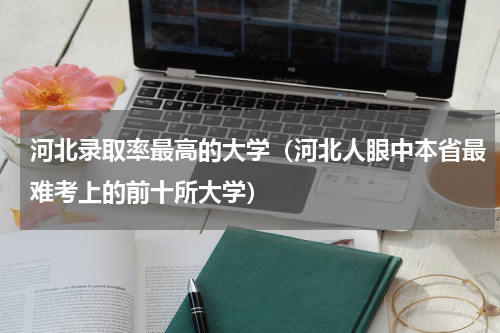 河北录取率最高的大学（河北人眼中本省最难考上的前十所大学）
