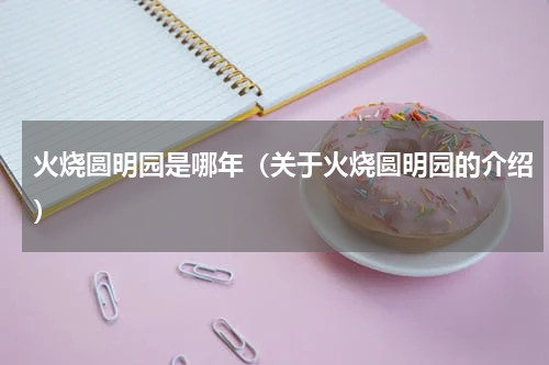 火烧圆明园是哪年（关于火烧圆明园的介绍）
