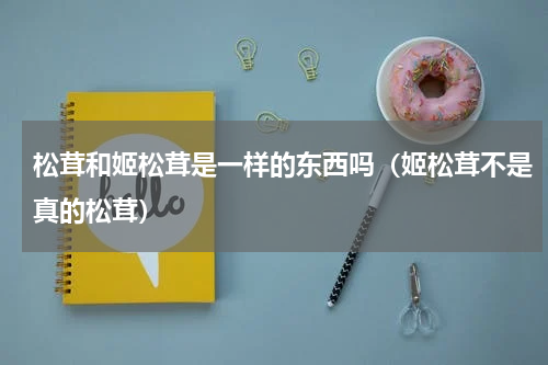 松茸和姬松茸是一样的东西吗（姬松茸不是真的松茸）